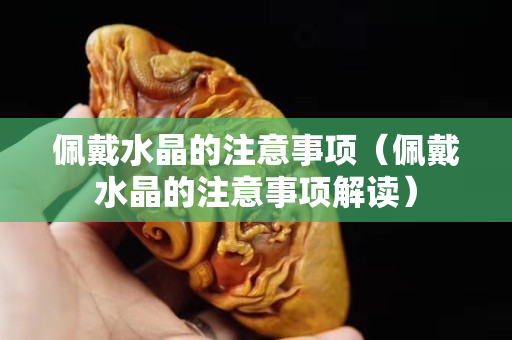佩戴水晶的注意事项（佩戴水晶的注意事项解读）