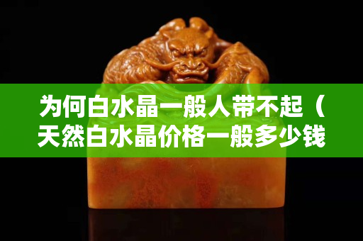 为何白水晶一般人带不起（天然白水晶价格一般多少钱）
