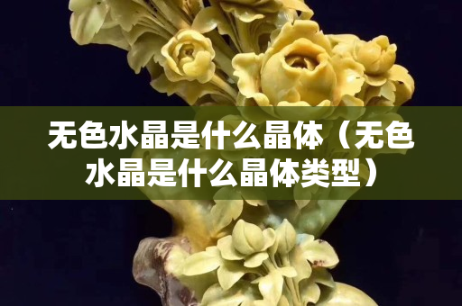 无色水晶是什么晶体（无色水晶是什么晶体类型）