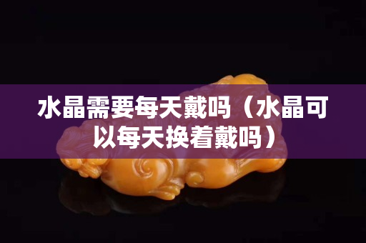 水晶需要每天戴吗（水晶可以每天换着戴吗）