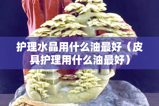 护理水晶用什么油最好（皮具护理用什么油最好）