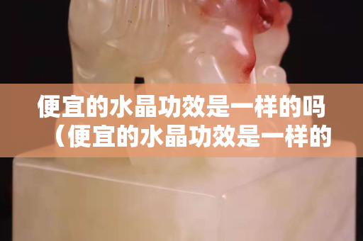 便宜的水晶功效是一样的吗（便宜的水晶功效是一样的吗）