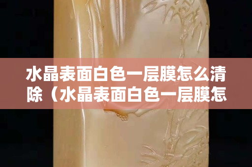 水晶表面白色一层膜怎么清除（水晶表面白色一层膜怎么清除）