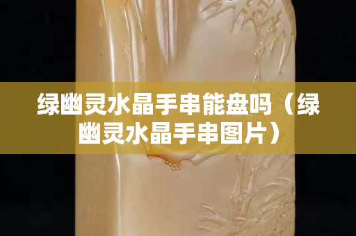 绿幽灵水晶手串能盘吗（绿幽灵水晶手串图片）