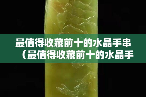 最值得收藏前十的水晶手串（最值得收藏前十的水晶手串）