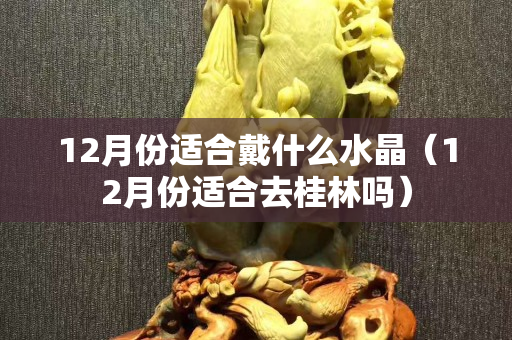 12月份适合戴什么水晶（12月份适合去桂林吗）