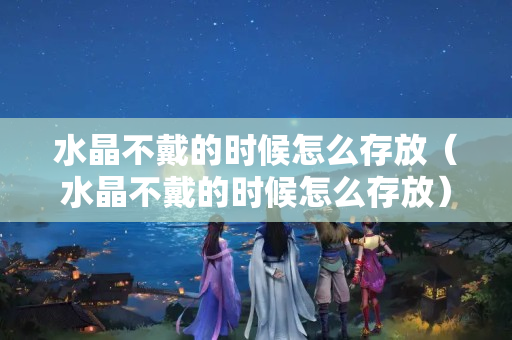 水晶不戴的时候怎么存放（水晶不戴的时候怎么存放）