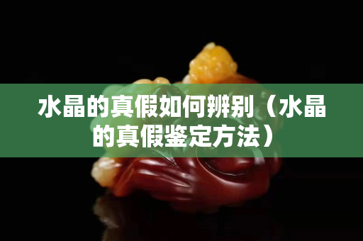 水晶的真假如何辨别（水晶的真假鉴定方法）