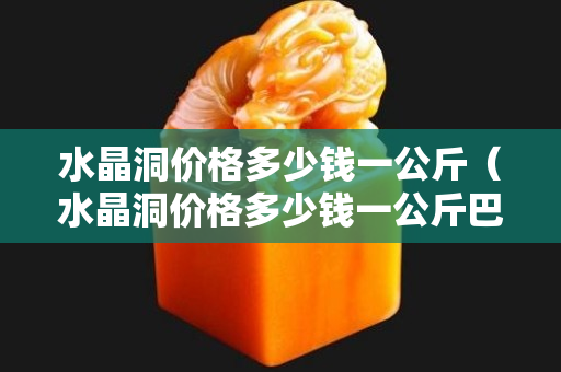 水晶洞价格多少钱一公斤（水晶洞价格多少钱一公斤巴西）