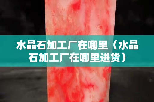 水晶石加工厂在哪里（水晶石加工厂在哪里进货）