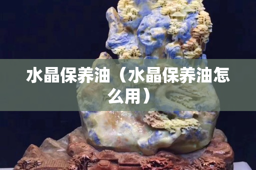 水晶保养油（水晶保养油怎么用）