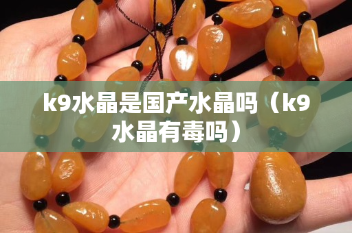 k9水晶是国产水晶吗（k9水晶有毒吗）