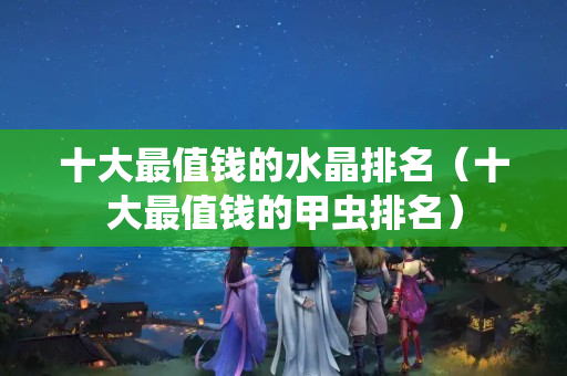 十大最值钱的水晶排名（十大最值钱的甲虫排名）