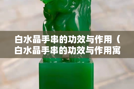 白水晶手串的功效与作用（白水晶手串的功效与作用寓意）