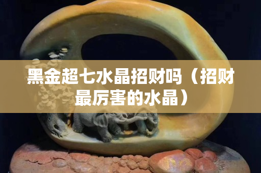 黑金超七水晶招财吗（招财最厉害的水晶）