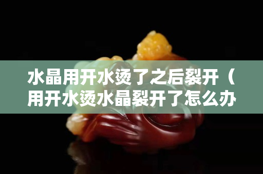 水晶用开水烫了之后裂开（用开水烫水晶裂开了怎么办）