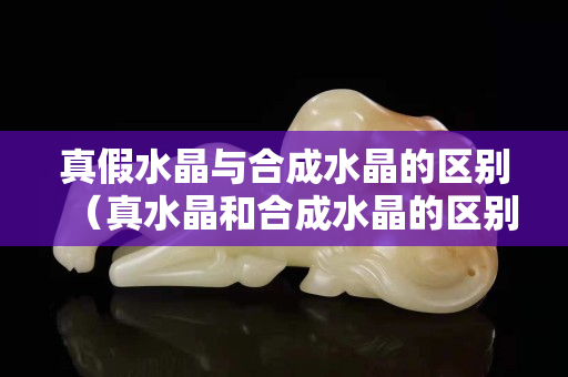 真假水晶与合成水晶的区别（真水晶和合成水晶的区别）