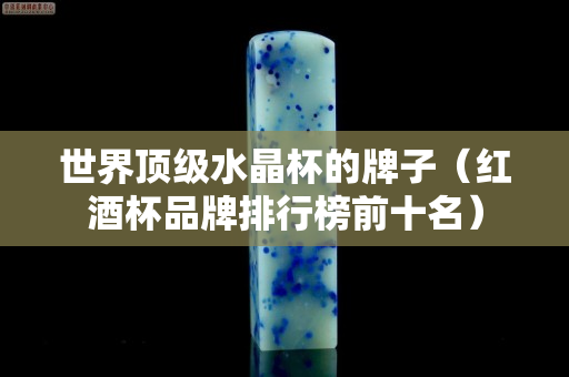 世界顶级水晶杯的牌子（红酒杯品牌排行榜前十名）