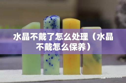 水晶不戴了怎么处理（水晶不戴怎么保养）