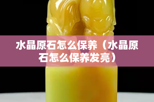 水晶原石怎么保养（水晶原石怎么保养发亮）