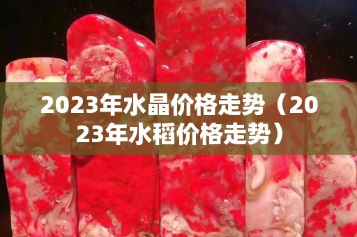 2023年水晶价格走势（2023年水稻价格走势）