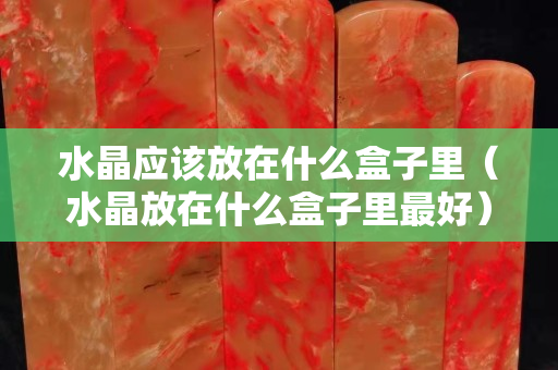 水晶应该放在什么盒子里（水晶放在什么盒子里最好）
