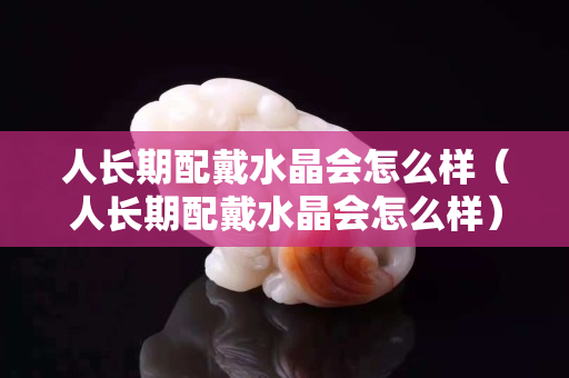 人长期配戴水晶会怎么样（人长期配戴水晶会怎么样）