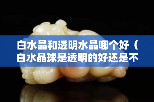 白水晶和透明水晶哪个好（白水晶球是透明的好还是不透明的好）