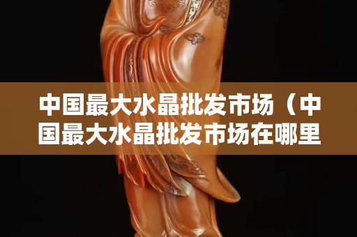 中国最大水晶批发市场（中国最大水晶批发市场在哪里）