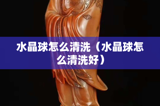 水晶球怎么清洗（水晶球怎么清洗好）