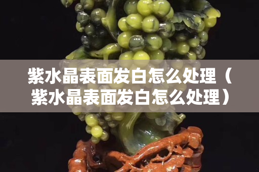 紫水晶表面发白怎么处理（紫水晶表面发白怎么处理）