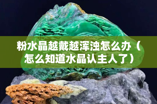 粉水晶越戴越浑浊怎么办（怎么知道水晶认主人了）
