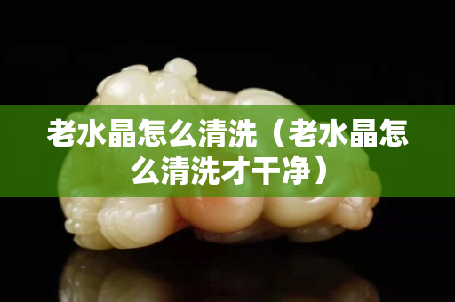 老水晶怎么清洗（老水晶怎么清洗才干净）
