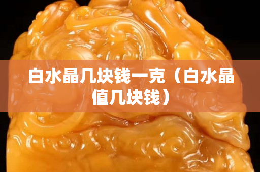 白水晶几块钱一克（白水晶值几块钱）