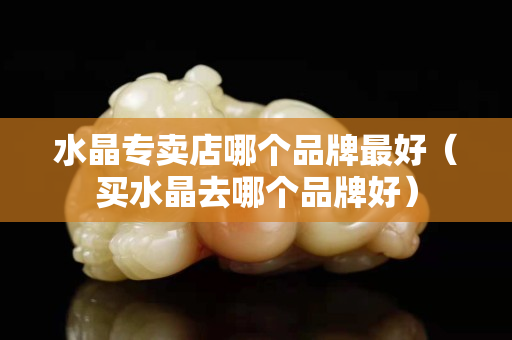 水晶专卖店哪个品牌最好（买水晶去哪个品牌好）