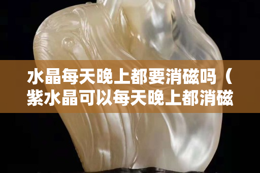 水晶每天晚上都要消磁吗（紫水晶可以每天晚上都消磁吗）