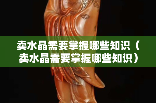卖水晶需要掌握哪些知识（卖水晶需要掌握哪些知识）
