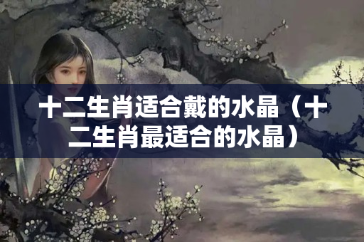 十二生肖适合戴的水晶（十二生肖最适合的水晶）