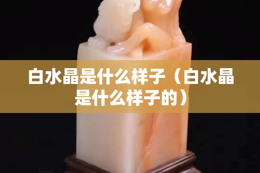 白水晶是什么样子（白水晶是什么样子的）