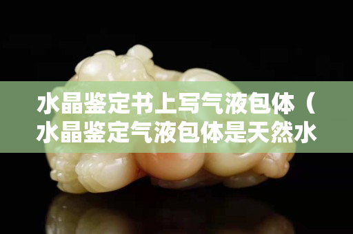 水晶鉴定书上写气液包体（水晶鉴定气液包体是天然水晶吗）