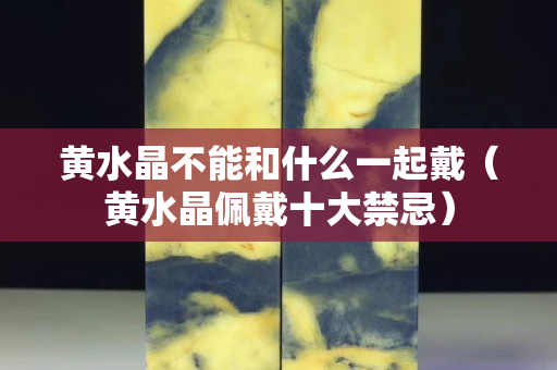 黄水晶不能和什么一起戴（黄水晶佩戴十大禁忌）
