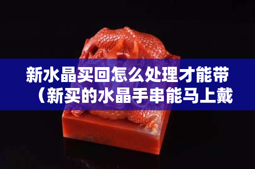 新水晶买回怎么处理才能带（新买的水晶手串能马上戴吗）