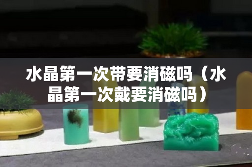 水晶第一次带要消磁吗（水晶第一次戴要消磁吗）