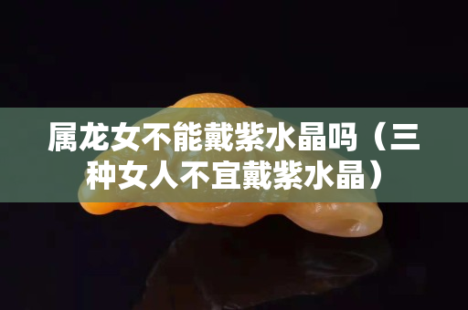 属龙女不能戴紫水晶吗（三种女人不宜戴紫水晶）