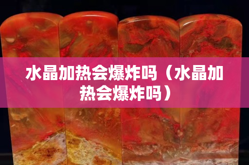 水晶加热会爆炸吗（水晶加热会爆炸吗）