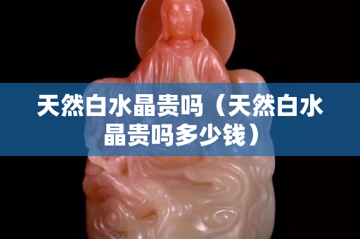天然白水晶贵吗（天然白水晶贵吗多少钱）