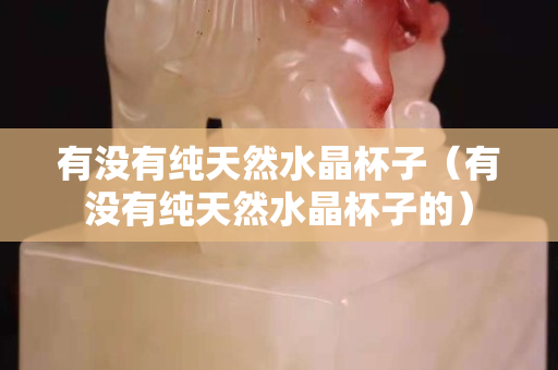 有没有纯天然水晶杯子（有没有纯天然水晶杯子的）