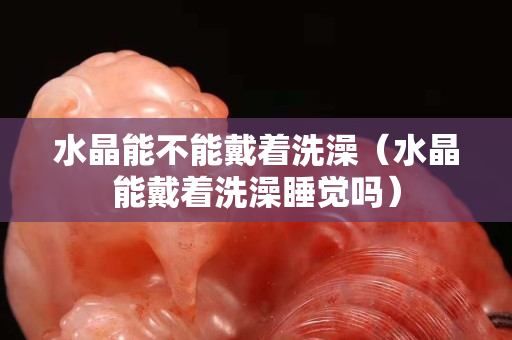 水晶能不能戴着洗澡（水晶能戴着洗澡睡觉吗）