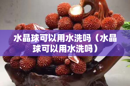 水晶球可以用水洗吗（水晶球可以用水洗吗）
