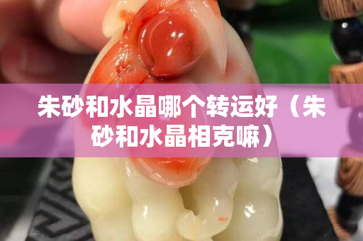 朱砂和水晶哪个转运好（朱砂和水晶相克嘛）